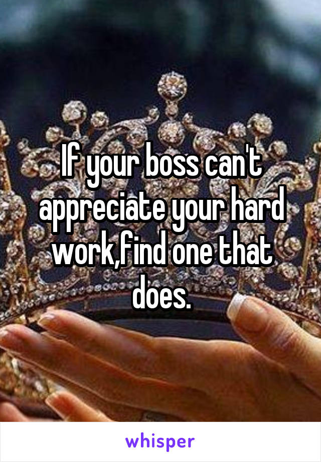 If your boss can't appreciate your hard work,find one that does.