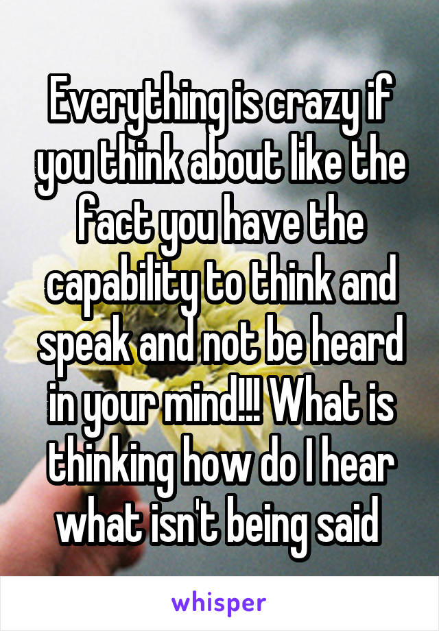 Everything is crazy if you think about like the fact you have the capability to think and speak and not be heard in your mind!!! What is thinking how do I hear what isn't being said 