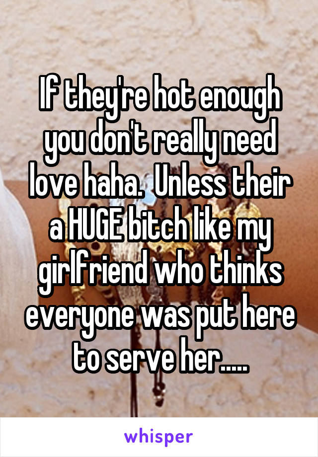 If they're hot enough you don't really need love haha.  Unless their a HUGE bitch like my girlfriend who thinks everyone was put here to serve her.....