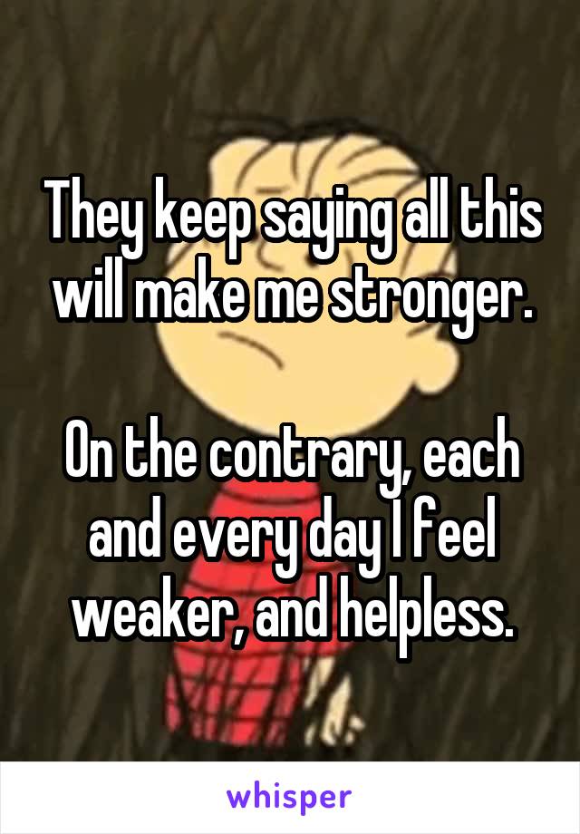 They keep saying all this will make me stronger.

On the contrary, each and every day I feel weaker, and helpless.