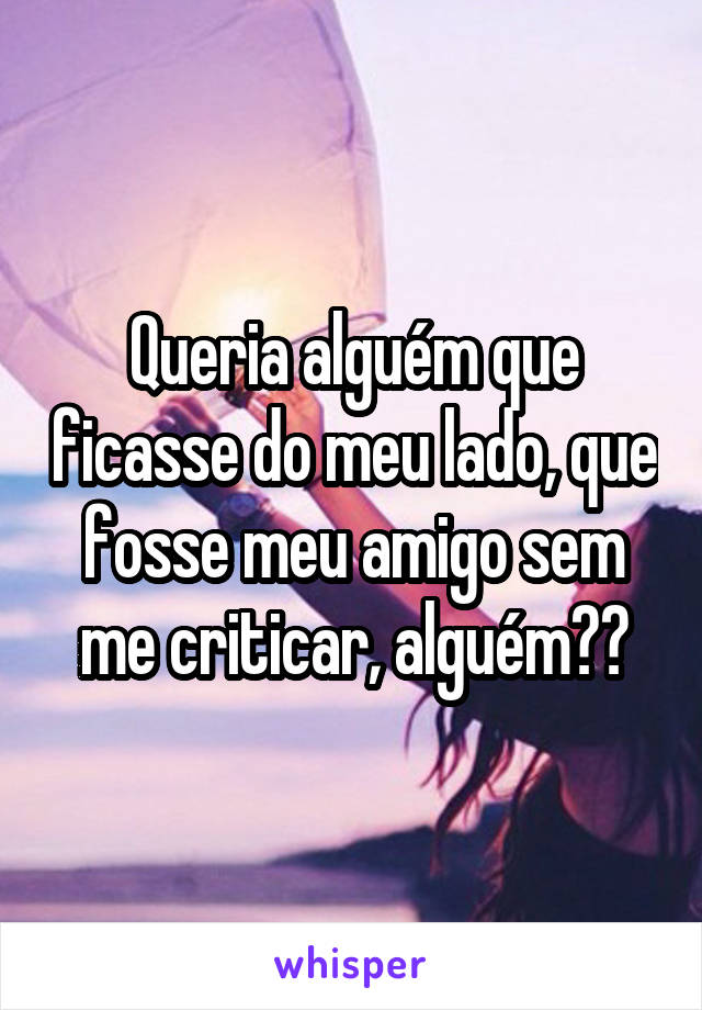 Queria alguém que ficasse do meu lado, que fosse meu amigo sem me criticar, alguém??