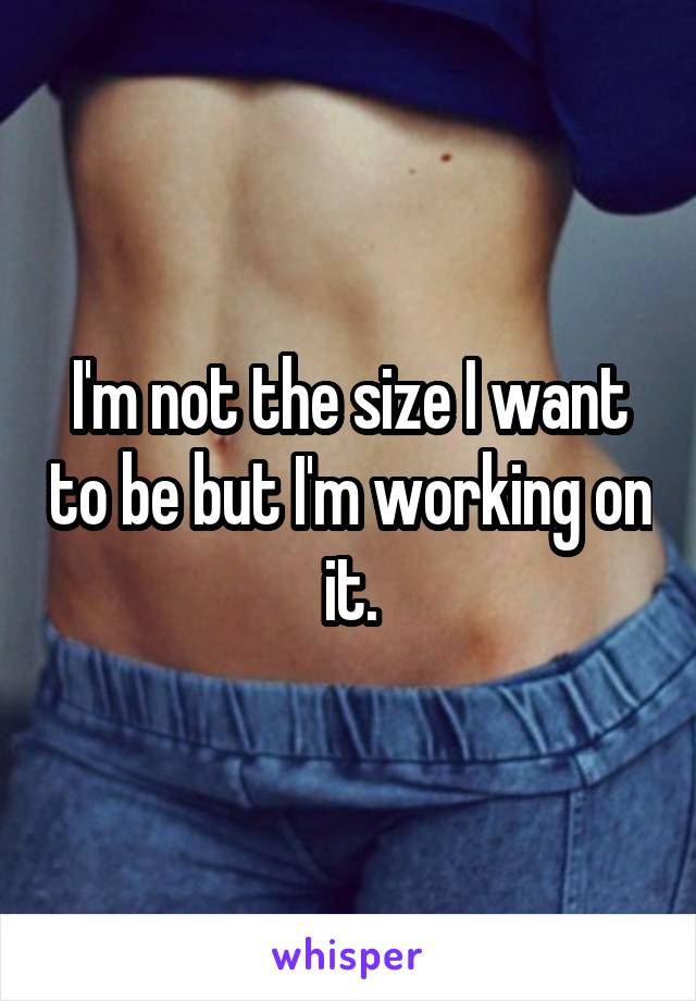 I'm not the size I want to be but I'm working on it.