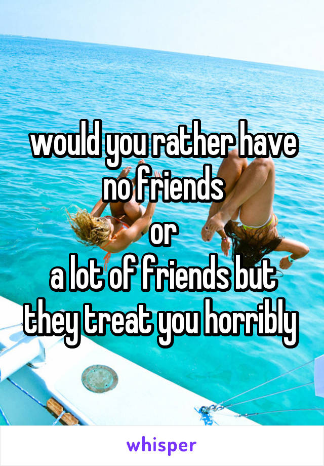 would you rather have
no friends
or
a lot of friends but they treat you horribly 