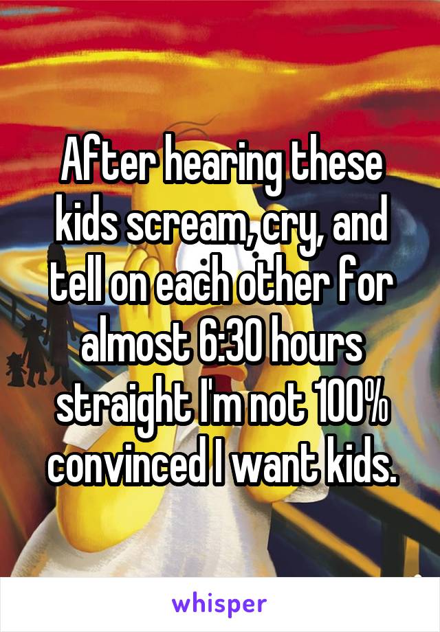 After hearing these kids scream, cry, and tell on each other for almost 6:30 hours straight I'm not 100% convinced I want kids.