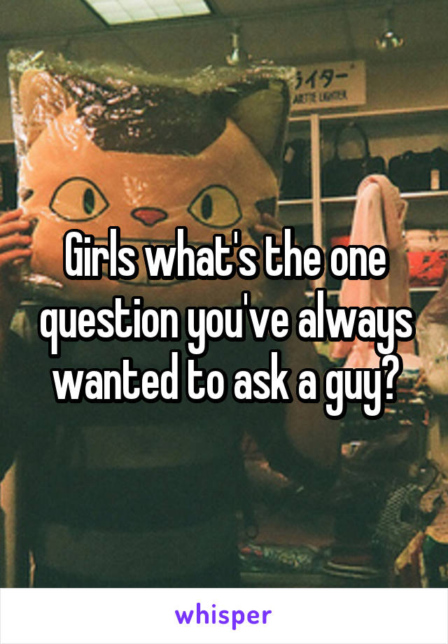 Girls what's the one question you've always wanted to ask a guy?