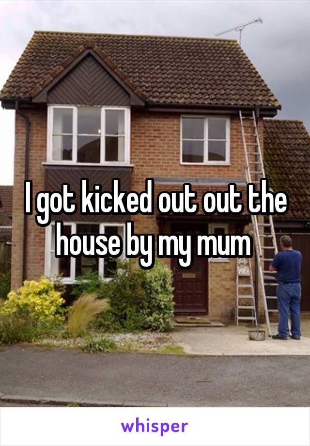 I got kicked out out the house by my mum 