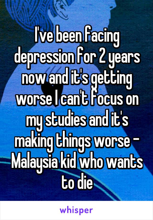 I've been facing depression for 2 years now and it's getting worse I can't focus on my studies and it's making things worse - Malaysia kid who wants to die