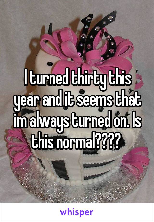 I turned thirty this year and it seems that im always turned on. Is this normal???? 