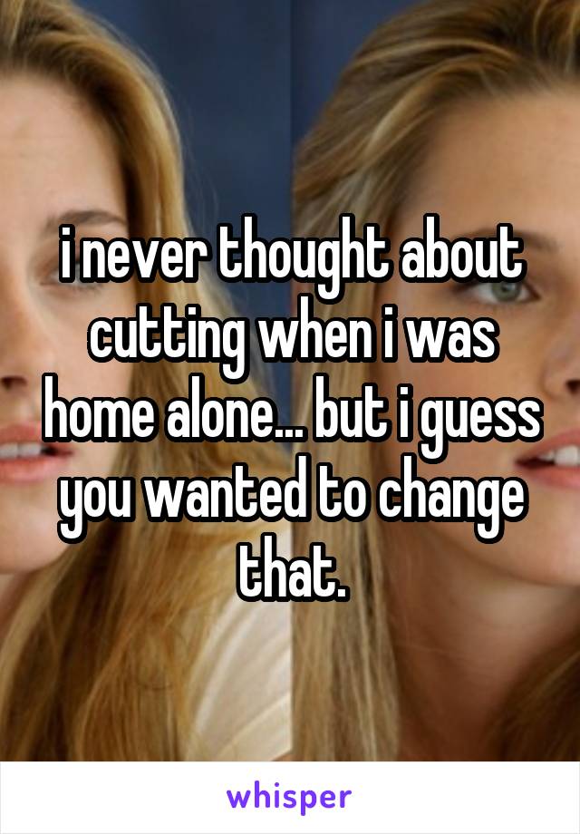 i never thought about cutting when i was home alone... but i guess you wanted to change that.