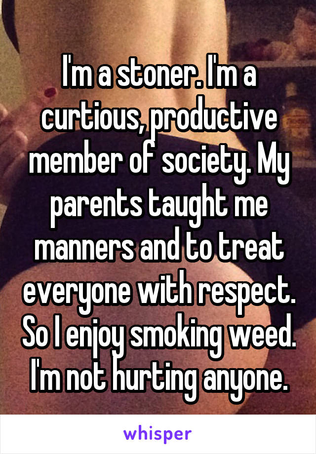 I'm a stoner. I'm a curtious, productive member of society. My parents taught me manners and to treat everyone with respect. So I enjoy smoking weed. I'm not hurting anyone.