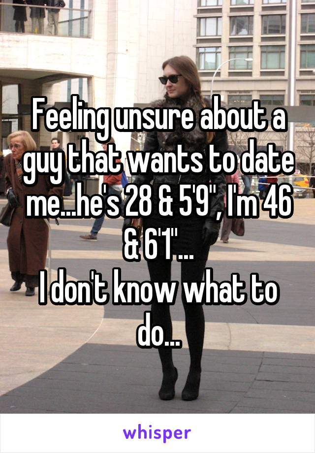 Feeling unsure about a guy that wants to date me...he's 28 & 5'9", I'm 46 & 6'1"...
I don't know what to do...