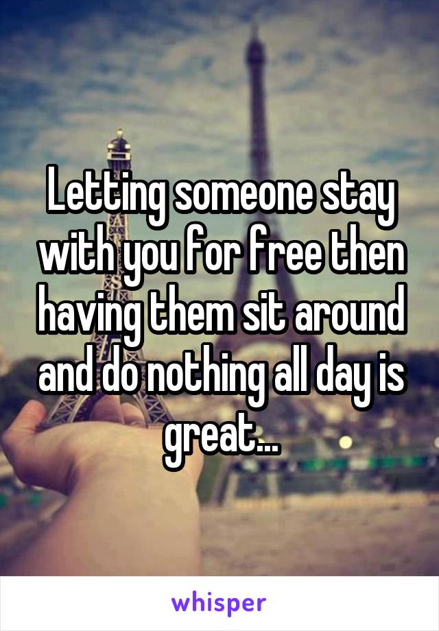 Letting someone stay with you for free then having them sit around and do nothing all day is great...