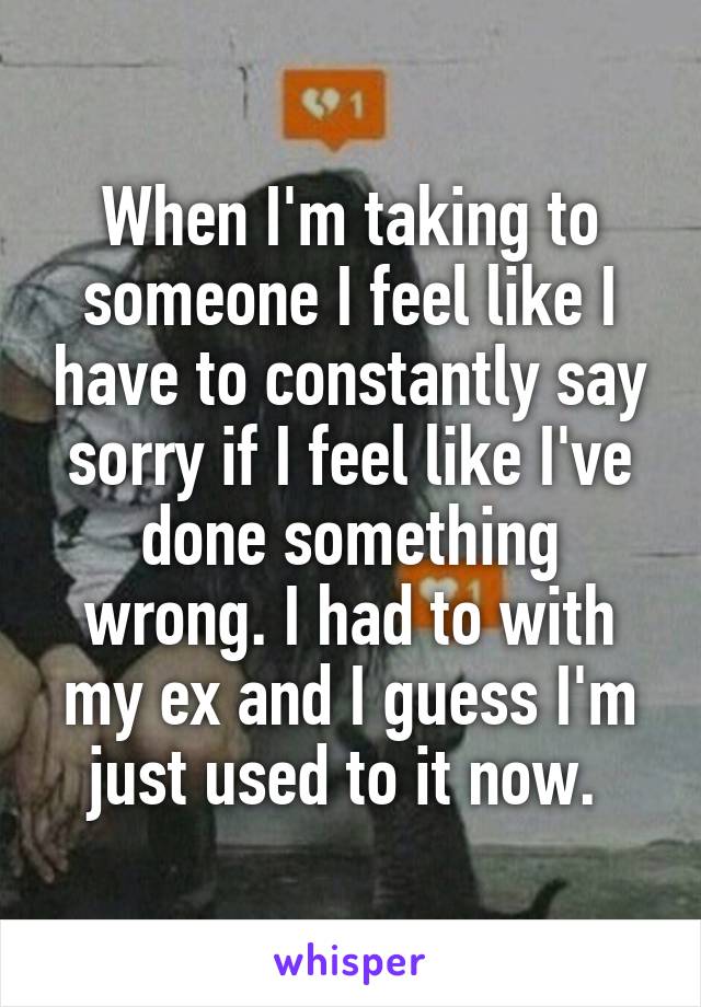 When I'm taking to someone I feel like I have to constantly say sorry if I feel like I've done something wrong. I had to with my ex and I guess I'm just used to it now. 