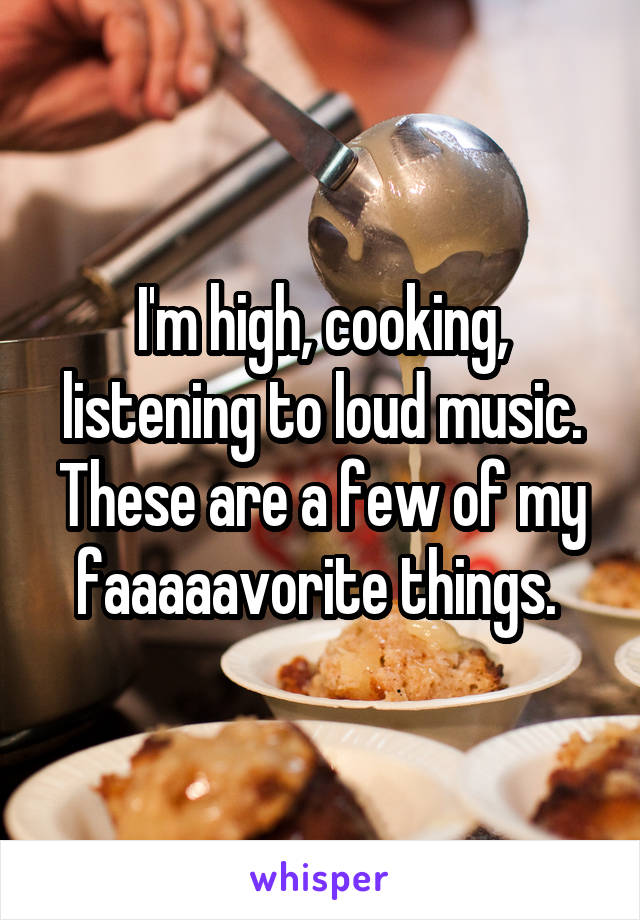 I'm high, cooking, listening to loud music. These are a few of my faaaaavorite things. 