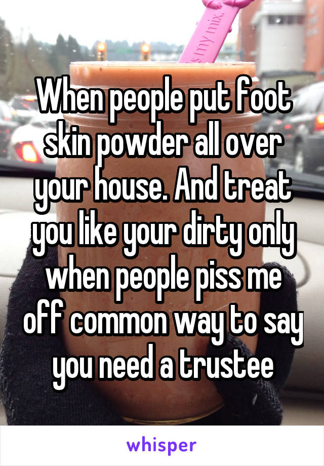 When people put foot skin powder all over your house. And treat you like your dirty only when people piss me off common way to say you need a trustee