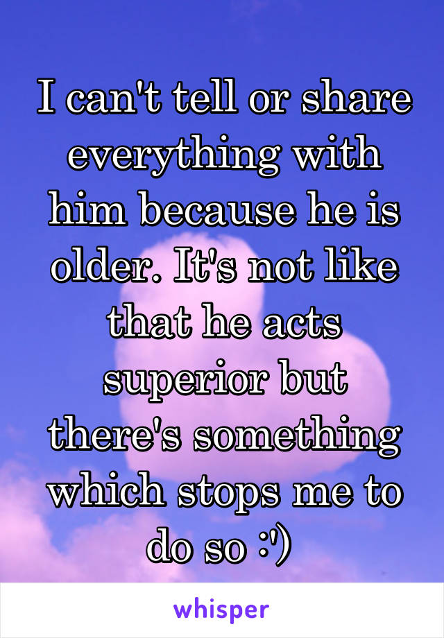 I can't tell or share everything with him because he is older. It's not like that he acts superior but there's something which stops me to do so :') 