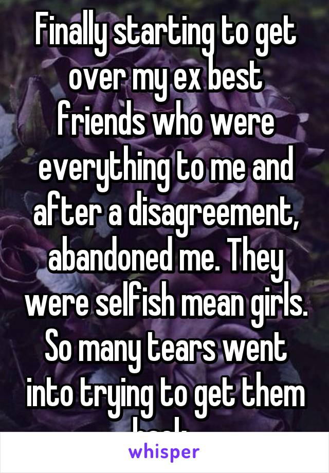 Finally starting to get over my ex best friends who were everything to me and after a disagreement, abandoned me. They were selfish mean girls. So many tears went into trying to get them back. 