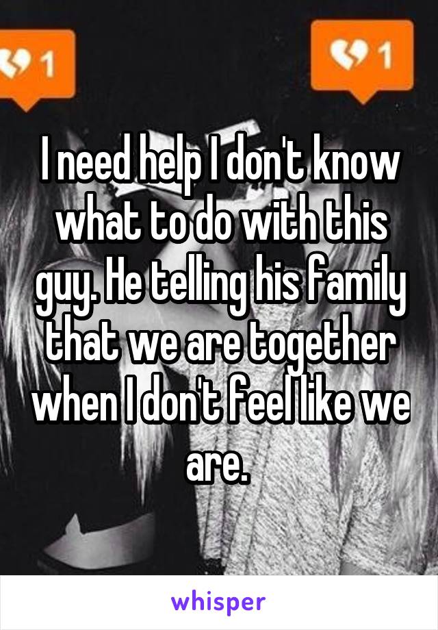 I need help I don't know what to do with this guy. He telling his family that we are together when I don't feel like we are. 