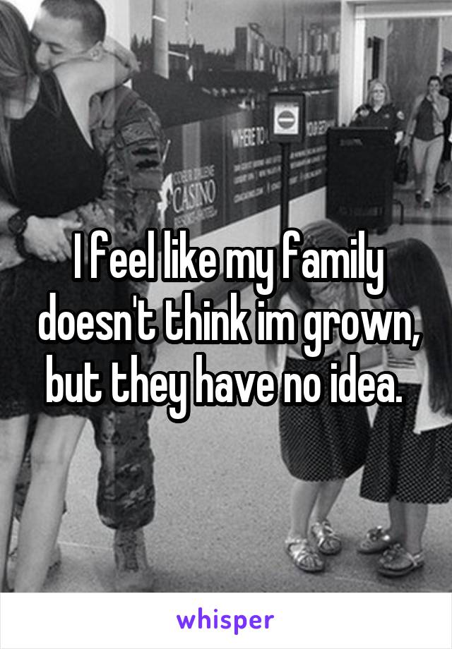 I feel like my family doesn't think im grown, but they have no idea. 