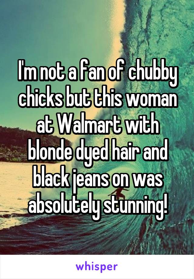 I'm not a fan of chubby chicks but this woman at Walmart with blonde dyed hair and black jeans on was absolutely stunning!