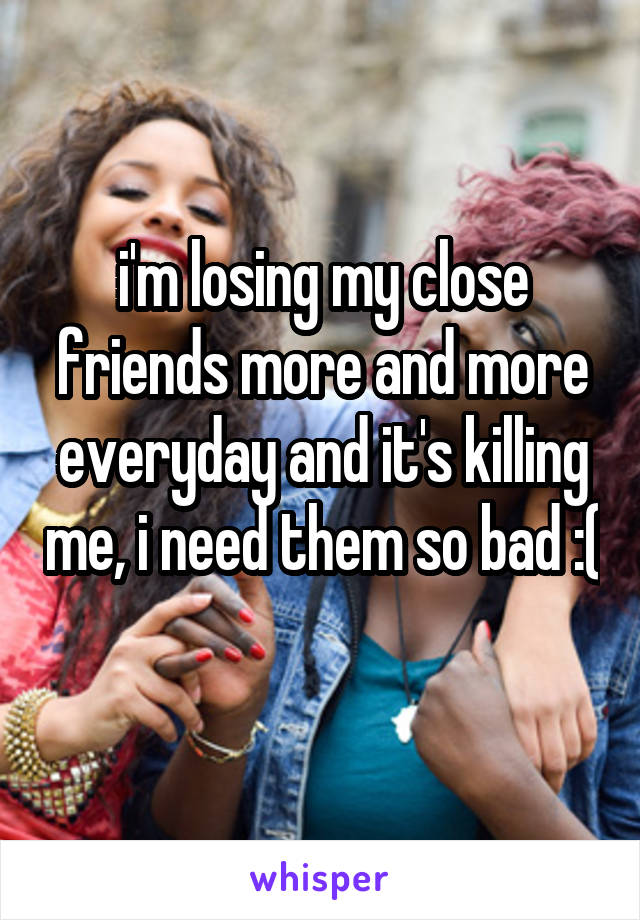 i'm losing my close friends more and more everyday and it's killing me, i need them so bad :( 