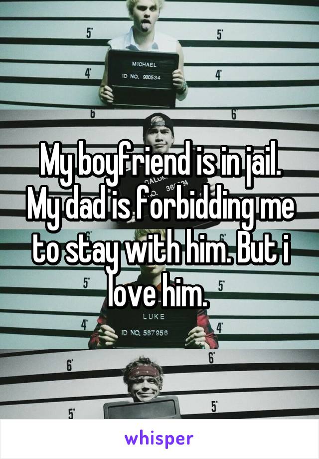 My boyfriend is in jail. My dad is forbidding me to stay with him. But i love him. 