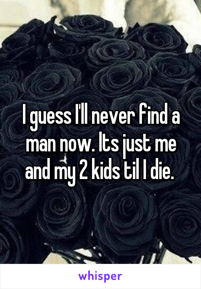 I guess I'll never find a man now. Its just me and my 2 kids til I die. 