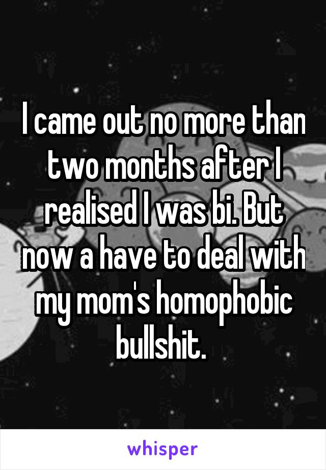 I came out no more than two months after I realised I was bi. But now a have to deal with my mom's homophobic bullshit. 