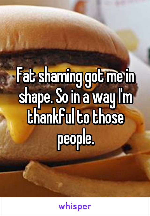 Fat shaming got me in shape. So in a way I'm thankful to those people.