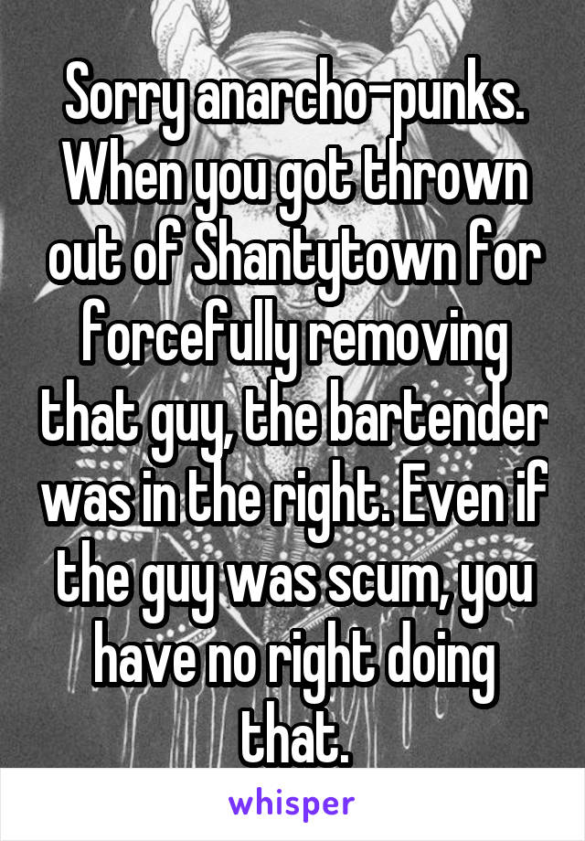 Sorry anarcho-punks. When you got thrown out of Shantytown for forcefully removing that guy, the bartender was in the right. Even if the guy was scum, you have no right doing that.