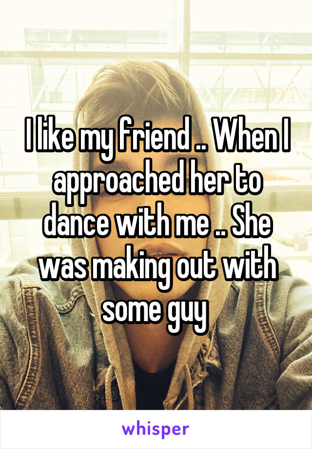 I like my friend .. When I approached her to dance with me .. She was making out with some guy 