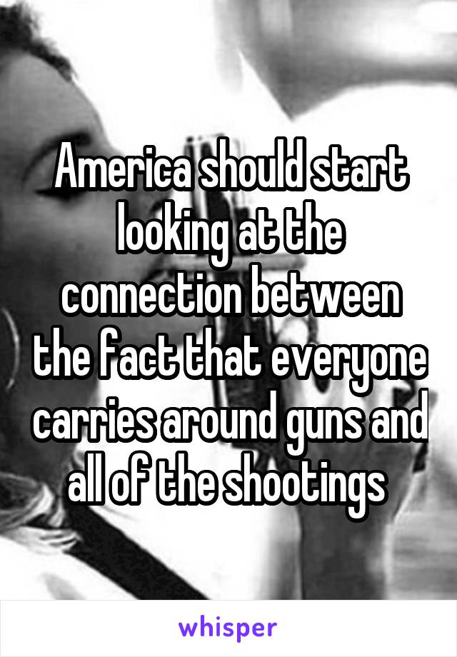 America should start looking at the connection between the fact that everyone carries around guns and all of the shootings 