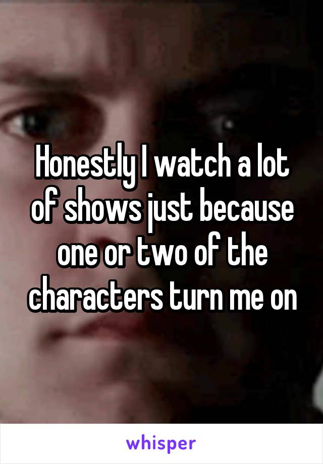 Honestly I watch a lot of shows just because one or two of the characters turn me on