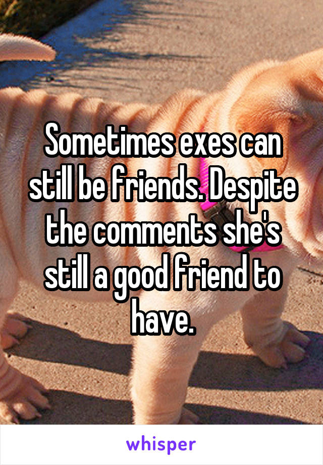 Sometimes exes can still be friends. Despite the comments she's still a good friend to have.