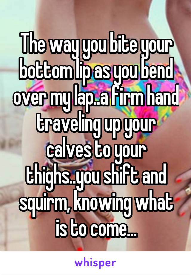 The way you bite your bottom lip as you bend over my lap..a firm hand traveling up your calves to your thighs..you shift and squirm, knowing what is to come...