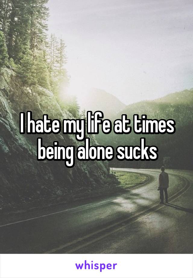 I hate my life at times being alone sucks