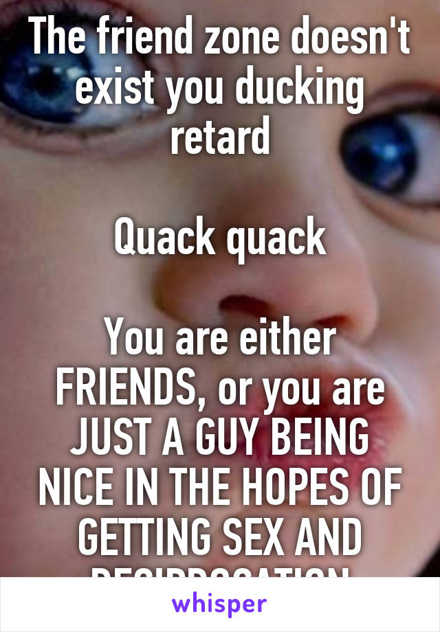 The friend zone doesn't exist you ducking retard

Quack quack

You are either FRIENDS, or you are JUST A GUY BEING NICE IN THE HOPES OF GETTING SEX AND RECIPROCATION