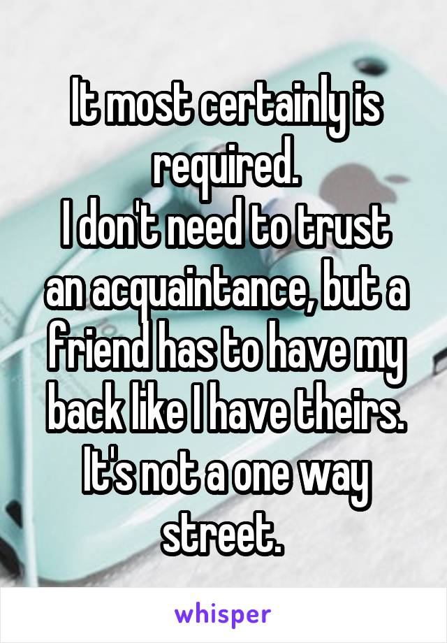 It most certainly is required.
I don't need to trust an acquaintance, but a friend has to have my back like I have theirs. It's not a one way street. 