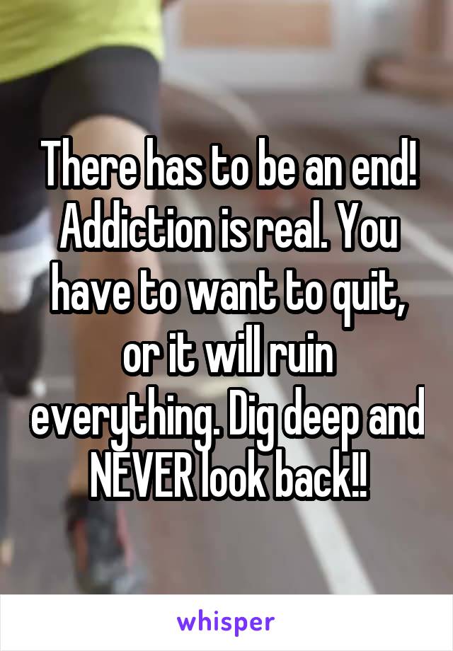 There has to be an end! Addiction is real. You have to want to quit, or it will ruin everything. Dig deep and NEVER look back!!