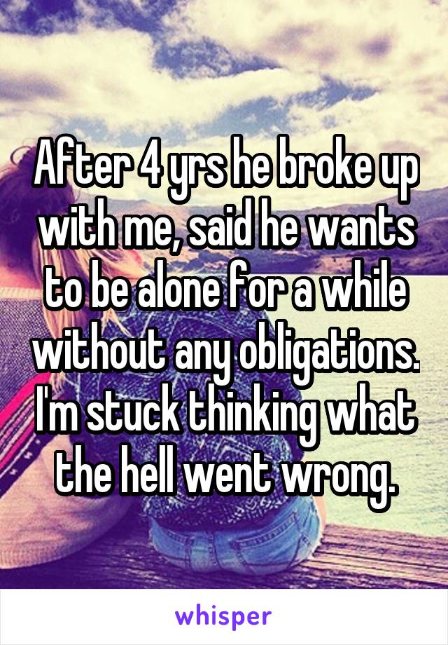 After 4 yrs he broke up with me, said he wants to be alone for a while without any obligations. I'm stuck thinking what the hell went wrong.