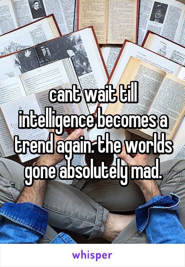 cant wait till intelligence becomes a trend again. the worlds gone absolutely mad.