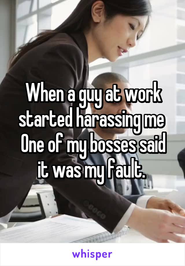 When a guy at work started harassing me 
One of my bosses said it was my fault. 