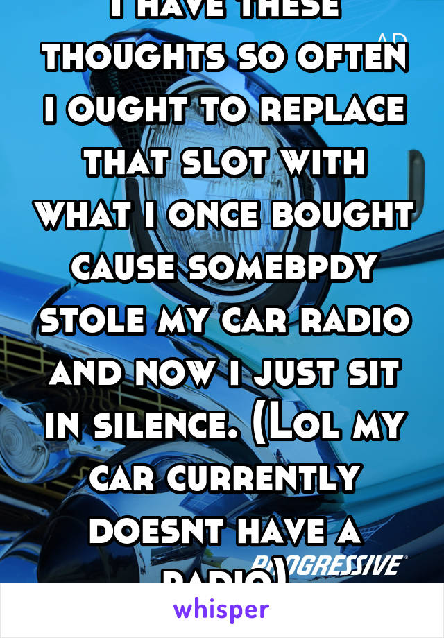 I have these thoughts so often i ought to replace that slot with what i once bought cause somebpdy stole my car radio and now i just sit in silence. (Lol my car currently doesnt have a radio)
