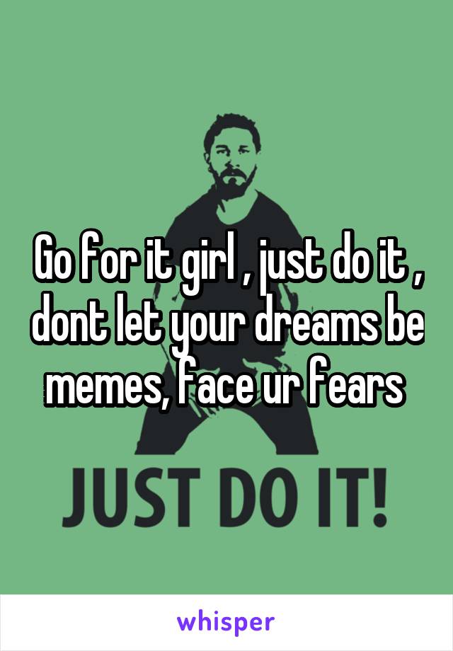 Go for it girl , just do it , dont let your dreams be memes, face ur fears 