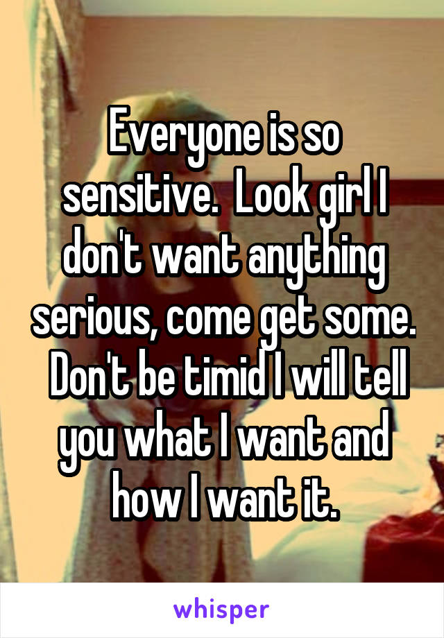 Everyone is so sensitive.  Look girl I don't want anything serious, come get some.  Don't be timid I will tell you what I want and how I want it.