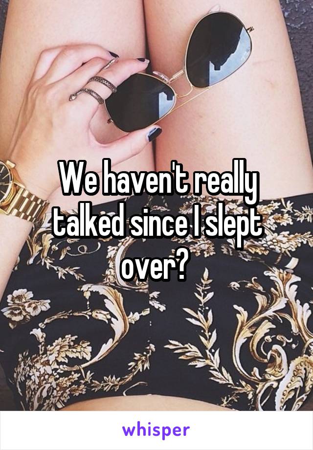 We haven't really talked since I slept over? 