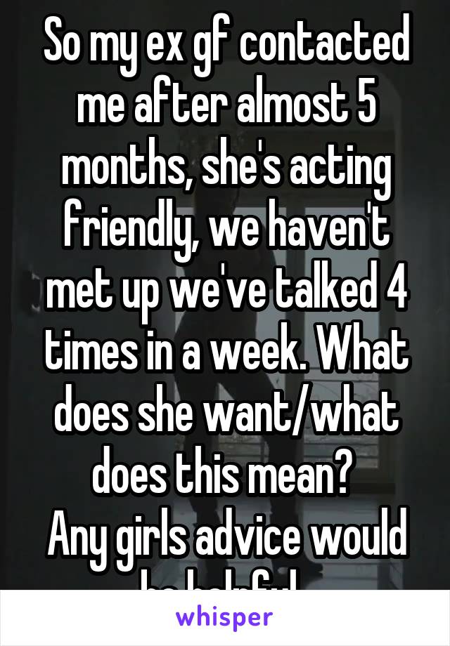 So my ex gf contacted me after almost 5 months, she's acting friendly, we haven't met up we've talked 4 times in a week. What does she want/what does this mean? 
Any girls advice would be helpful. 