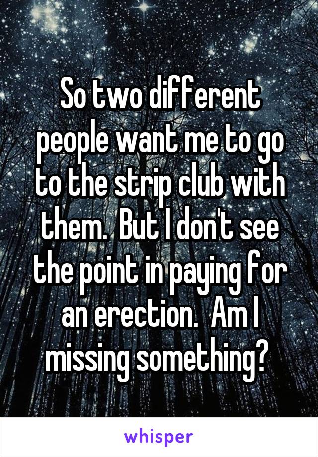 So two different people want me to go to the strip club with them.  But I don't see the point in paying for an erection.  Am I missing something? 