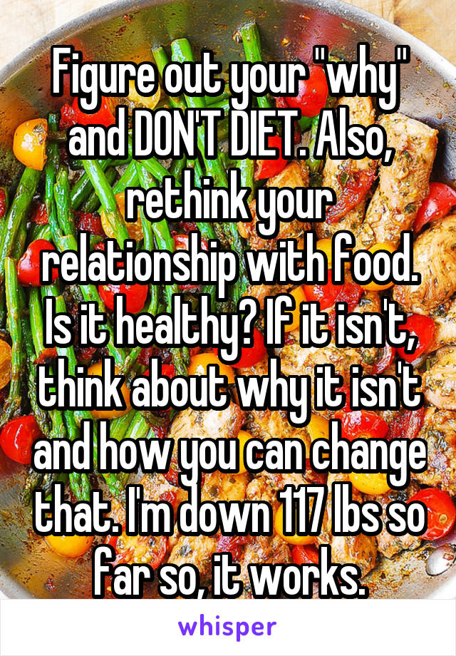 Figure out your "why" and DON'T DIET. Also, rethink your relationship with food. Is it healthy? If it isn't, think about why it isn't and how you can change that. I'm down 117 lbs so far so, it works.