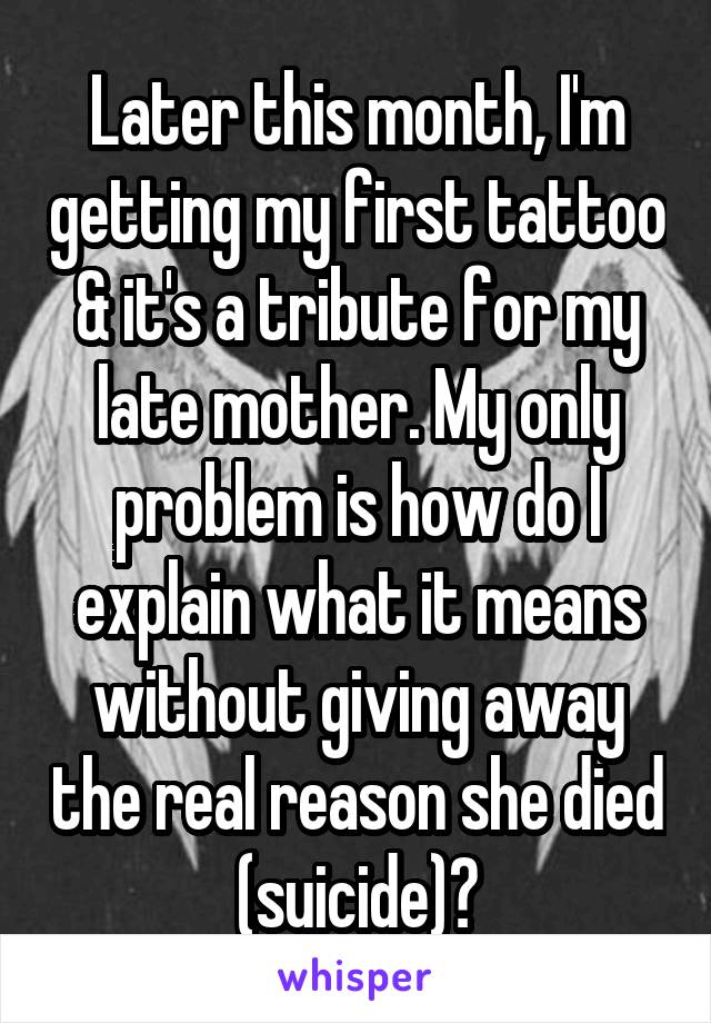 Later this month, I'm getting my first tattoo & it's a tribute for my late mother. My only problem is how do I explain what it means without giving away the real reason she died (suicide)?